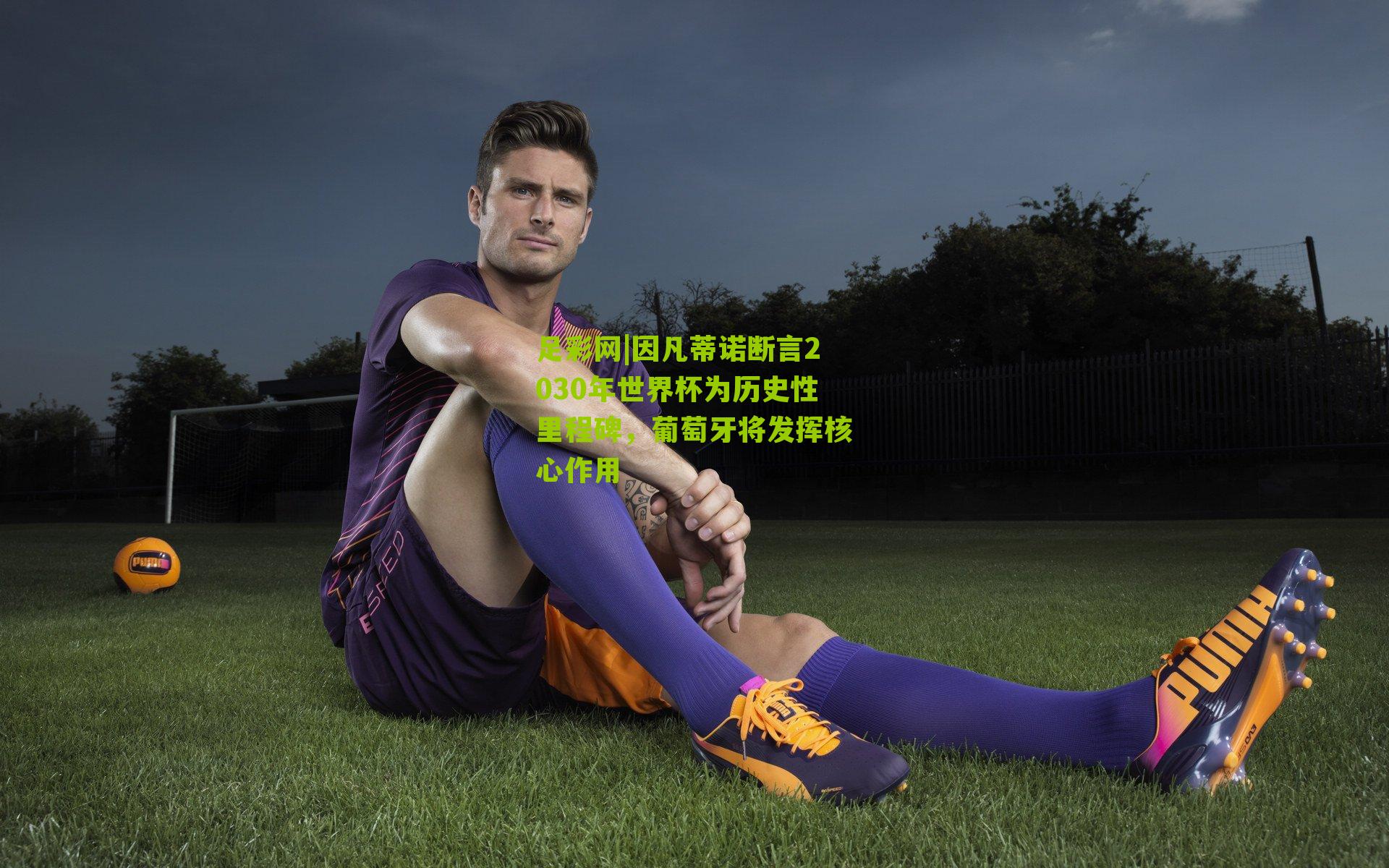 因凡蒂诺断言2030年世界杯为历史性里程碑，葡萄牙将发挥核心作用